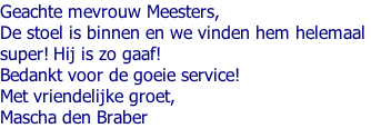 Geachte mevrouw Meesters,  De stoel is binnen en we vinden hem helemaal  super! Hij is zo gaaf!  Bedankt voor de goeie service!  Met vriendelijke groet,  Mascha den Braber