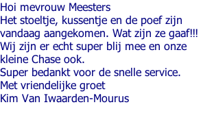 Hoi mevrouw Meesters  Het stoeltje, kussentje en de poef zijn  vandaag aangekomen. Wat zijn ze gaaf!!!  Wij zijn er echt super blij mee en onze  kleine Chase ook.  Super bedankt voor de snelle service.  Met vriendelijke groet  Kim Van Iwaarden-Mourus