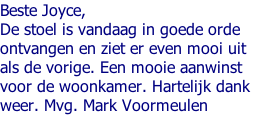 Beste Joyce,  De stoel is vandaag in goede orde  ontvangen en ziet er even mooi uit  als de vorige. Een mooie aanwinst  voor de woonkamer. Hartelijk dank  weer. Mvg. Mark Voormeulen