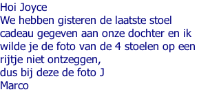 Hoi Joyce We hebben gisteren de laatste stoel  cadeau gegeven aan onze dochter en ik  wilde je de foto van de 4 stoelen op een  rijtje niet ontzeggen,  dus bij deze de foto J Marco