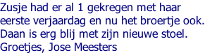 Zusje had er al 1 gekregen met haar  eerste verjaardag en nu het broertje ook. Daan is erg blij met zijn nieuwe stoel.  Groetjes, Jose Meesters