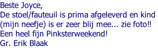Beste Joyce,  De stoel/fauteuil is prima afgeleverd en kind  (mijn neefje) is er zeer blij mee... zie foto!!  Een heel fijn Pinksterweekend!  Gr. Erik Blaak