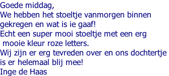 Goede middag, We hebben het stoeltje vanmorgen binnen  gekregen en wat is ie gaaf! Echt een super mooi stoeltje met een erg  mooie kleur roze letters.  Wij zijn er erg tevreden over en ons dochtertje  is er helemaal blij mee! Inge de Haas