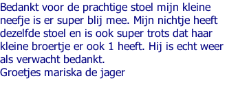 Bedankt voor de prachtige stoel mijn kleine  neefje is er super blij mee. Mijn nichtje heeft  dezelfde stoel en is ook super trots dat haar  kleine broertje er ook 1 heeft. Hij is echt weer  als verwacht bedankt. Groetjes mariska de jager