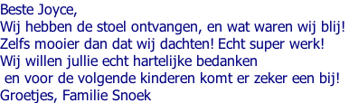 Beste Joyce,  Wij hebben de stoel ontvangen, en wat waren wij blij!  Zelfs mooier dan dat wij dachten! Echt super werk!  Wij willen jullie echt hartelijke bedanken  en voor de volgende kinderen komt er zeker een bij!  Groetjes, Familie Snoek
