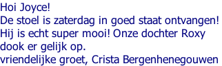 Hoi Joyce! De stoel is zaterdag in goed staat ontvangen!  Hij is echt super mooi! Onze dochter Roxy  dook er gelijk op.  vriendelijke groet, Crista Bergenhenegouwen