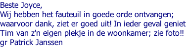 Beste Joyce, Wij hebben het fauteuil in goede orde ontvangen;  waarvoor dank, ziet er goed uit! In ieder geval geniet  Tim van z'n eigen plekje in de woonkamer; zie foto!! gr Patrick Janssen
